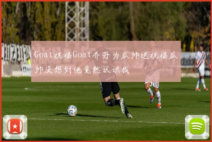 Goat祝福Goat乔丹为瓜帅送祝福瓜帅没想到他竟然认识我